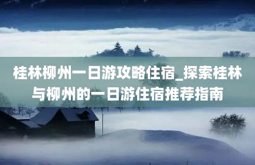 桂林柳州一日游攻略住宿_探索桂林与柳州的一日游住宿推荐指南