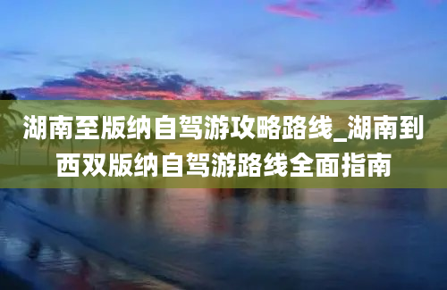 湖南至版纳自驾游攻略路线_湖南到西双版纳自驾游路线全面指南