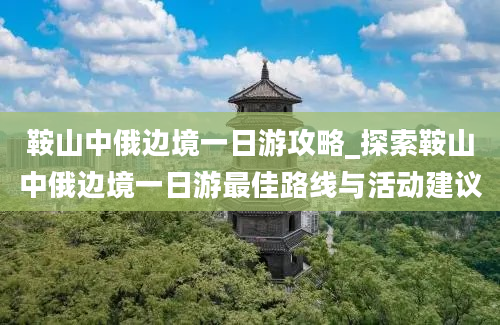 鞍山中俄边境一日游攻略_探索鞍山中俄边境一日游最佳路线与活动建议