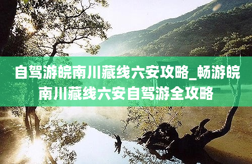 自驾游皖南川藏线六安攻略_畅游皖南川藏线六安自驾游全攻略