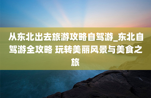 从东北出去旅游攻略自驾游_东北自驾游全攻略 玩转美丽风景与美食之旅