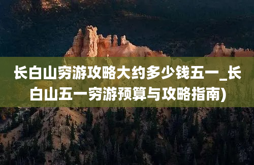 长白山穷游攻略大约多少钱五一_长白山五一穷游预算与攻略指南)