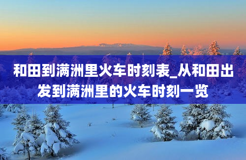 和田到满洲里火车时刻表_从和田出发到满洲里的火车时刻一览