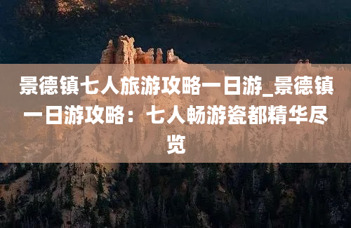 景德镇七人旅游攻略一日游_景德镇一日游攻略：七人畅游瓷都精华尽览