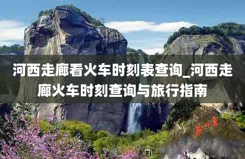 河西走廊看火车时刻表查询_河西走廊火车时刻查询与旅行指南