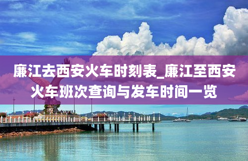 廉江去西安火车时刻表_廉江至西安火车班次查询与发车时间一览