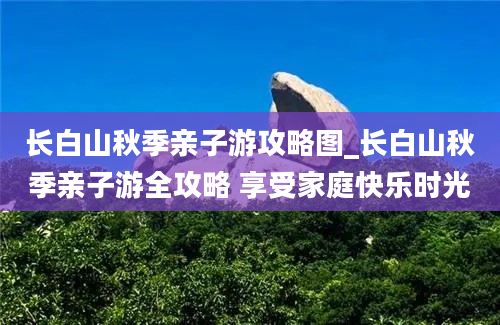 长白山秋季亲子游攻略图_长白山秋季亲子游全攻略 享受家庭快乐时光