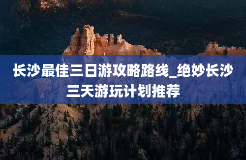 长沙最佳三日游攻略路线_绝妙长沙三天游玩计划推荐