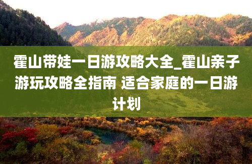 霍山带娃一日游攻略大全_霍山亲子游玩攻略全指南 适合家庭的一日游计划