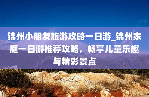 锦州小朋友旅游攻略一日游_锦州家庭一日游推荐攻略，畅享儿童乐趣与精彩景点