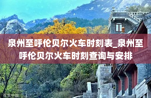 泉州至呼伦贝尔火车时刻表_泉州至呼伦贝尔火车时刻查询与安排