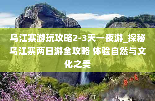 乌江寨游玩攻略2-3天一夜游_探秘乌江寨两日游全攻略 体验自然与文化之美