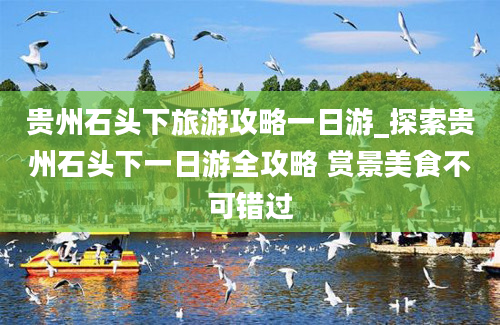 贵州石头下旅游攻略一日游_探索贵州石头下一日游全攻略 赏景美食不可错过