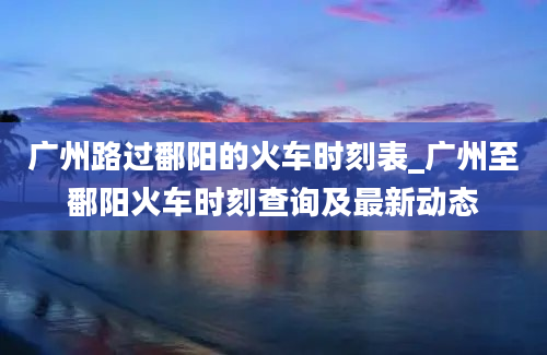 广州路过鄱阳的火车时刻表_广州至鄱阳火车时刻查询及最新动态