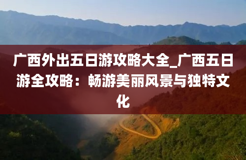 广西外出五日游攻略大全_广西五日游全攻略：畅游美丽风景与独特文化