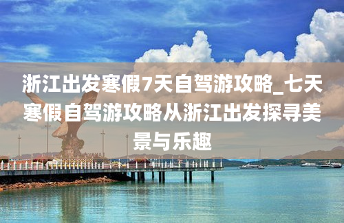 浙江出发寒假7天自驾游攻略_七天寒假自驾游攻略从浙江出发探寻美景与乐趣