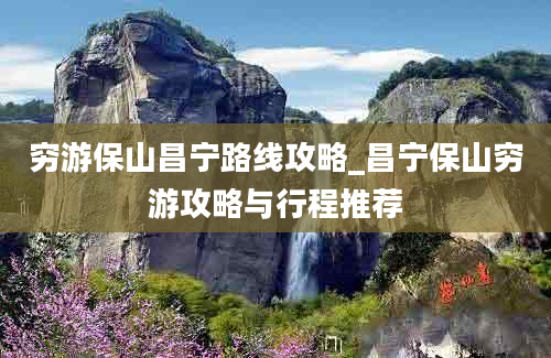 穷游保山昌宁路线攻略_昌宁保山穷游攻略与行程推荐