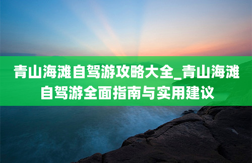 青山海滩自驾游攻略大全_青山海滩自驾游全面指南与实用建议