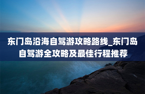 东门岛沿海自驾游攻略路线_东门岛自驾游全攻略及最佳行程推荐