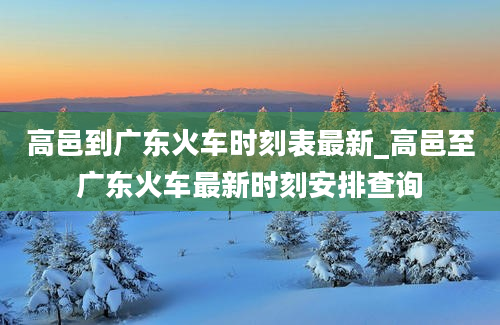 高邑到广东火车时刻表最新_高邑至广东火车最新时刻安排查询