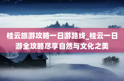 桂云旅游攻略一日游路线_桂云一日游全攻略尽享自然与文化之美