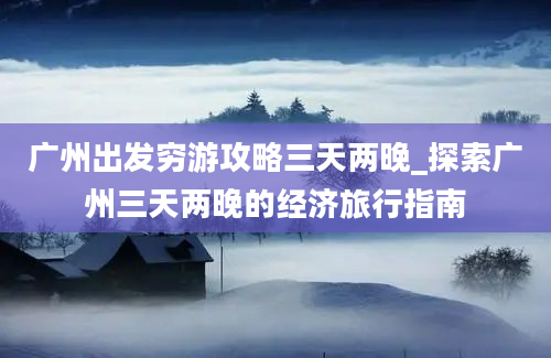 广州出发穷游攻略三天两晚_探索广州三天两晚的经济旅行指南