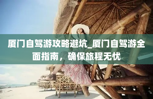 厦门自驾游攻略避坑_厦门自驾游全面指南，确保旅程无忧