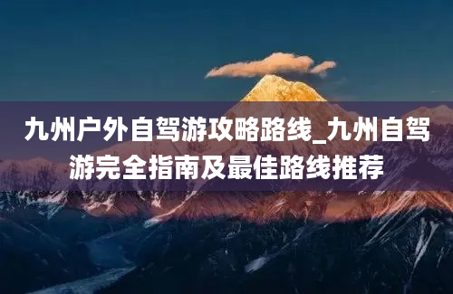 九州户外自驾游攻略路线_九州自驾游完全指南及最佳路线推荐