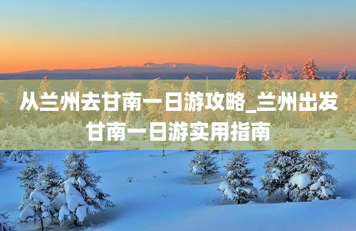 从兰州去甘南一日游攻略_兰州出发甘南一日游实用指南