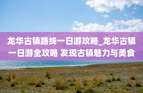 龙华古镇路线一日游攻略_龙华古镇一日游全攻略 发现古镇魅力与美食