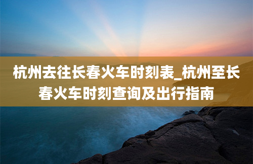 杭州去往长春火车时刻表_杭州至长春火车时刻查询及出行指南