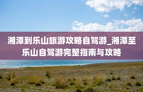 湘潭到乐山旅游攻略自驾游_湘潭至乐山自驾游完整指南与攻略