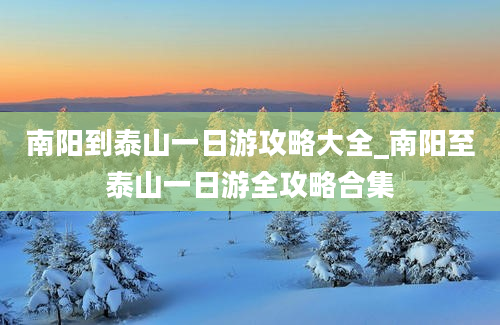 南阳到泰山一日游攻略大全_南阳至泰山一日游全攻略合集