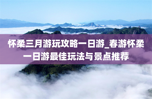 怀柔三月游玩攻略一日游_春游怀柔一日游最佳玩法与景点推荐