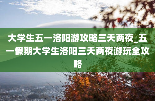 大学生五一洛阳游攻略三天两夜_五一假期大学生洛阳三天两夜游玩全攻略