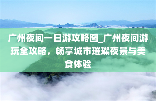 广州夜间一日游攻略图_广州夜间游玩全攻略，畅享城市璀璨夜景与美食体验