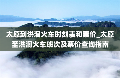 太原到洪洞火车时刻表和票价_太原至洪洞火车班次及票价查询指南