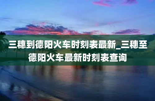 三穗到德阳火车时刻表最新_三穗至德阳火车最新时刻表查询