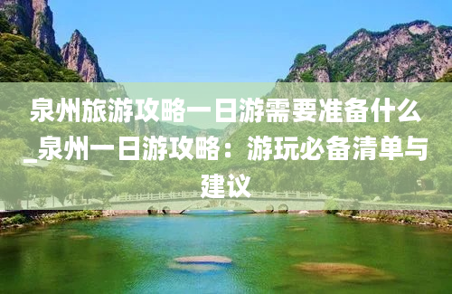 泉州旅游攻略一日游需要准备什么_泉州一日游攻略：游玩必备清单与建议