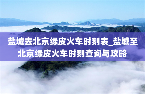 盐城去北京绿皮火车时刻表_盐城至北京绿皮火车时刻查询与攻略