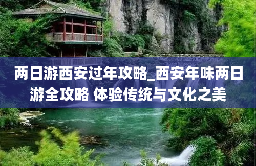 两日游西安过年攻略_西安年味两日游全攻略 体验传统与文化之美