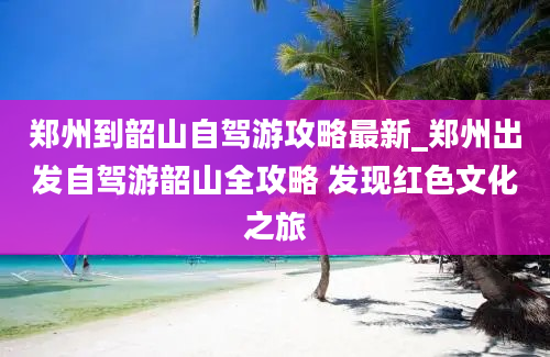 郑州到韶山自驾游攻略最新_郑州出发自驾游韶山全攻略 发现红色文化之旅