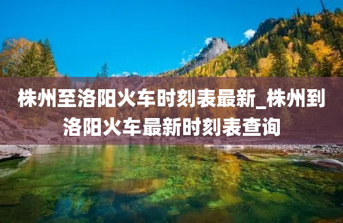 株州至洛阳火车时刻表最新_株州到洛阳火车最新时刻表查询