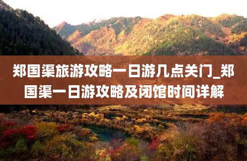 郑国渠旅游攻略一日游几点关门_郑国渠一日游攻略及闭馆时间详解