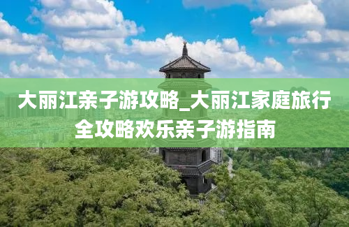 大丽江亲子游攻略_大丽江家庭旅行全攻略欢乐亲子游指南