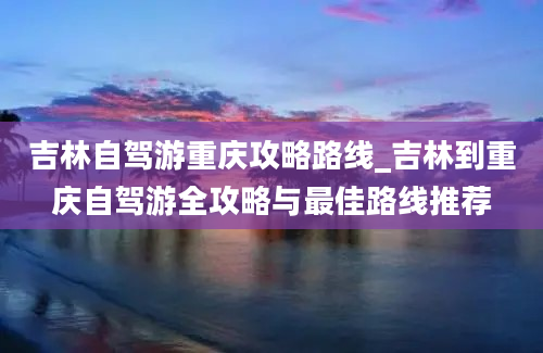 吉林自驾游重庆攻略路线_吉林到重庆自驾游全攻略与最佳路线推荐