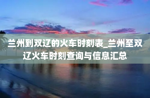 兰州到双辽的火车时刻表_兰州至双辽火车时刻查询与信息汇总