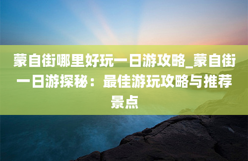 蒙自街哪里好玩一日游攻略_蒙自街一日游探秘：最佳游玩攻略与推荐景点