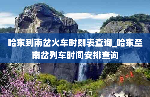 哈东到南岔火车时刻表查询_哈东至南岔列车时间安排查询