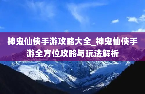 神鬼仙侠手游攻略大全_神鬼仙侠手游全方位攻略与玩法解析